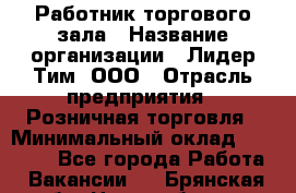 Работник торгового зала › Название организации ­ Лидер Тим, ООО › Отрасль предприятия ­ Розничная торговля › Минимальный оклад ­ 12 000 - Все города Работа » Вакансии   . Брянская обл.,Новозыбков г.